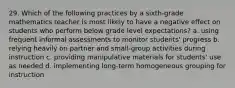 29. Which of the following practices by a sixth-grade mathematics teacher is most likely to have a negative effect on students who perform below grade level expectations? a. using frequent informal assessments to monitor students' progress b. relying heavily on partner and small-group activities during instruction c. providing manipulative materials for students' use as needed d. implementing long-term homogeneous grouping for instruction