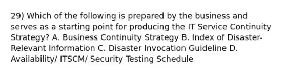 29) Which of the following is prepared by the business and serves as a starting point for producing the IT Service Continuity Strategy? A. Business Continuity Strategy B. Index of Disaster-Relevant Information C. Disaster Invocation Guideline D. Availability/ ITSCM/ Security Testing Schedule