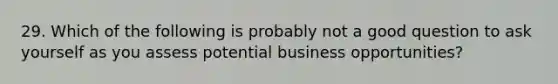 29. Which of the following is probably not a good question to ask yourself as you assess potential business opportunities?