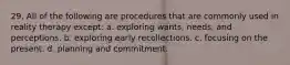 29. ​All of the following are procedures that are commonly used in reality therapy except: a. ​exploring wants, needs, and perceptions. b. ​exploring early recollections. c. ​focusing on the present. d. ​planning and commitment.