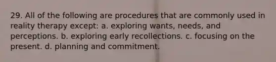 29. ​All of the following are procedures that are commonly used in reality therapy except: a. ​exploring wants, needs, and perceptions. b. ​exploring early recollections. c. ​focusing on the present. d. ​planning and commitment.