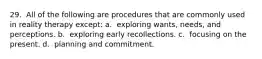 29. ​ All of the following are procedures that are commonly used in reality therapy except: a. ​ exploring wants, needs, and perceptions. b. ​ exploring early recollections. c. ​ focusing on the present. d. ​ planning and commitment.