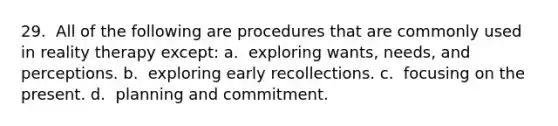 29. ​ All of the following are procedures that are commonly used in reality therapy except: a. ​ exploring wants, needs, and perceptions. b. ​ exploring early recollections. c. ​ focusing on the present. d. ​ planning and commitment.