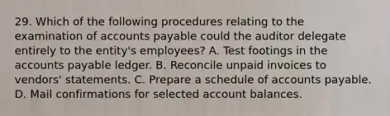 29. Which of the following procedures relating to the examination of accounts payable could the auditor delegate entirely to the entity's employees? A. Test footings in the accounts payable ledger. B. Reconcile unpaid invoices to vendors' statements. C. Prepare a schedule of accounts payable. D. Mail confirmations for selected account balances.