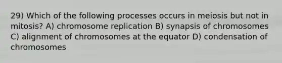 29) Which of the following processes occurs in meiosis but not in mitosis? A) chromosome replication B) synapsis of chromosomes C) alignment of chromosomes at the equator D) condensation of chromosomes