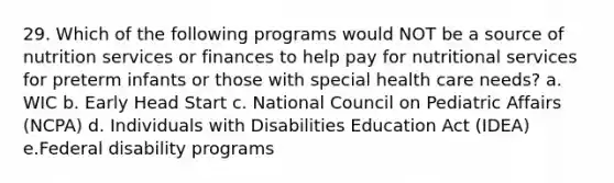 29. Which of the following programs would NOT be a source of nutrition services or finances to help pay for nutritional services for preterm infants or those with special health care needs? a. WIC b. Early Head Start c. National Council on Pediatric Affairs (NCPA) d. Individuals with Disabilities Education Act (IDEA) e.Federal disability programs