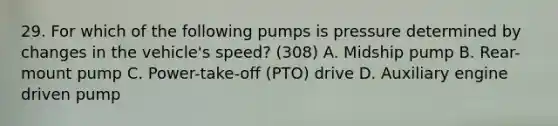 29. For which of the following pumps is pressure determined by changes in the vehicle's speed? (308) A. Midship pump B. Rear-mount pump C. Power-take-off (PTO) drive D. Auxiliary engine driven pump