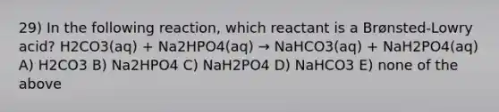 29) In the following reaction, which reactant is a Brønsted-Lowry acid? H2CO3(aq) + Na2HPO4(aq) → NaHCO3(aq) + NaH2PO4(aq) A) H2CO3 B) Na2HPO4 C) NaH2PO4 D) NaHCO3 E) none of the above