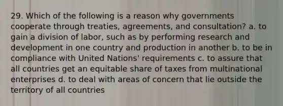 29. Which of the following is a reason why governments cooperate through treaties, agreements, and consultation? a. to gain a division of labor, such as by performing research and development in one country and production in another b. to be in compliance with United Nations' requirements c. to assure that all countries get an equitable share of taxes from multinational enterprises d. to deal with areas of concern that lie outside the territory of all countries