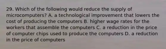 29. Which of the following would reduce the supply of microcomputers? A. a technological improvement that lowers the cost of producing the computers B. higher wage rates for the workers that assemble the computers C. a reduction in the price of computer chips used to produce the computers D. a reduction in the price of computers