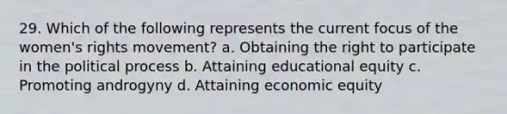 29. Which of the following represents the current focus of the women's rights movement? a. Obtaining the right to participate in the political process b. Attaining educational equity c. Promoting androgyny d. Attaining economic equity