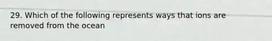 29. Which of the following represents ways that ions are removed from the ocean