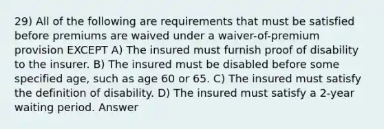 29) All of the following are requirements that must be satisfied before premiums are waived under a waiver-of-premium provision EXCEPT A) The insured must furnish proof of disability to the insurer. B) The insured must be disabled before some specified age, such as age 60 or 65. C) The insured must satisfy the definition of disability. D) The insured must satisfy a 2-year waiting period. Answer