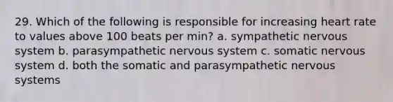 29. Which of the following is responsible for increasing heart rate to values above 100 beats per min? a. sympathetic nervous system b. parasympathetic nervous system c. somatic nervous system d. both the somatic and parasympathetic nervous systems