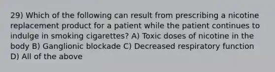 29) Which of the following can result from prescribing a nicotine replacement product for a patient while the patient continues to indulge in smoking cigarettes? A) Toxic doses of nicotine in the body B) Ganglionic blockade C) Decreased respiratory function D) All of the above