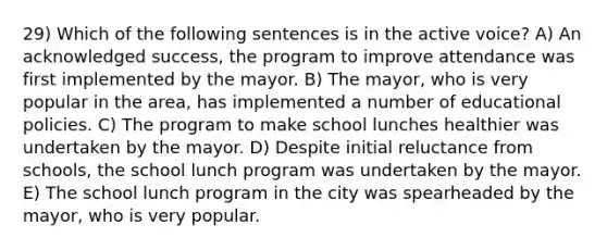 29) Which of the following sentences is in the active voice? A) An acknowledged success, the program to improve attendance was first implemented by the mayor. B) The mayor, who is very popular in the area, has implemented a number of educational policies. C) The program to make school lunches healthier was undertaken by the mayor. D) Despite initial reluctance from schools, the school lunch program was undertaken by the mayor. E) The school lunch program in the city was spearheaded by the mayor, who is very popular.