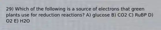 29) Which of the following is a source of electrons that green plants use for reduction reactions? A) glucose B) CO2 C) RuBP D) O2 E) H2O