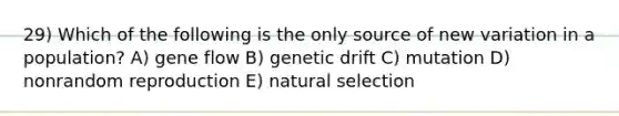 29) Which of the following is the only source of new variation in a population? A) gene flow B) genetic drift C) mutation D) nonrandom reproduction E) natural selection