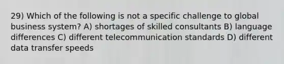 29) Which of the following is not a specific challenge to global business system? A) shortages of skilled consultants B) language differences C) different telecommunication standards D) different data transfer speeds