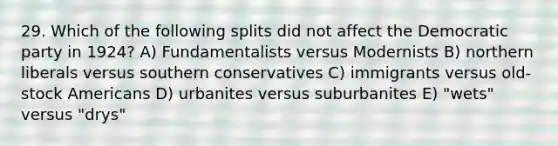 29. Which of the following splits did not affect the Democratic party in 1924? A) Fundamentalists versus Modernists B) northern liberals versus southern conservatives C) immigrants versus old-stock Americans D) urbanites versus suburbanites E) "wets" versus "drys"