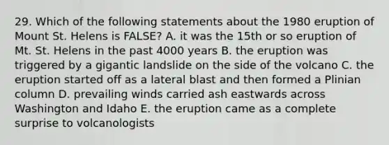 29. Which of the following statements about the 1980 eruption of Mount St. Helens is FALSE? A. it was the 15th or so eruption of Mt. St. Helens in the past 4000 years B. the eruption was triggered by a gigantic landslide on the side of the volcano C. the eruption started off as a lateral blast and then formed a Plinian column D. prevailing winds carried ash eastwards across Washington and Idaho E. the eruption came as a complete surprise to volcanologists