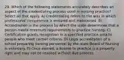 29. Which of the following statements accurately describes an aspect of the credentialing process used in nursing practice? Select all that apply. A) Credentialing refers to the way in which professional competence is ensured and maintained. B) Accreditation is the process by which the state determines that a person meets minimum requirements to practice nursing. C) Certification grants recognition in a specified practice area to people who meet certain criteria. D) Legal accreditation of a school preparing nursing personnel by the state Board of Nursing is voluntary. E) Once earned, a license to practice is a property right and may not be revoked without due process.