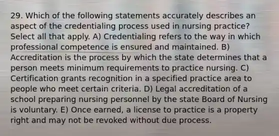 29. Which of the following statements accurately describes an aspect of the credentialing process used in nursing practice? Select all that apply. A) Credentialing refers to the way in which professional competence is ensured and maintained. B) Accreditation is the process by which the state determines that a person meets minimum requirements to practice nursing. C) Certification grants recognition in a specified practice area to people who meet certain criteria. D) Legal accreditation of a school preparing nursing personnel by the state Board of Nursing is voluntary. E) Once earned, a license to practice is a property right and may not be revoked without due process.