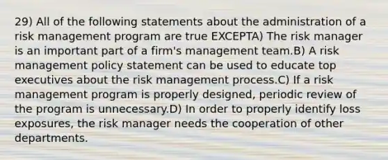 29) All of the following statements about the administration of a risk management program are true EXCEPTA) The risk manager is an important part of a firm's management team.B) A risk management policy statement can be used to educate top executives about the risk management process.C) If a risk management program is properly designed, periodic review of the program is unnecessary.D) In order to properly identify loss exposures, the risk manager needs the cooperation of other departments.