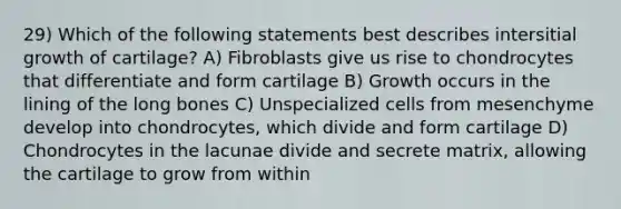 29) Which of the following statements best describes intersitial growth of cartilage? A) Fibroblasts give us rise to chondrocytes that differentiate and form cartilage B) Growth occurs in the lining of the long bones C) Unspecialized cells from mesenchyme develop into chondrocytes, which divide and form cartilage D) Chondrocytes in the lacunae divide and secrete matrix, allowing the cartilage to grow from within