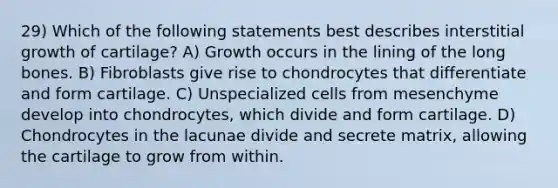 29) Which of the following statements best describes interstitial growth of cartilage? A) Growth occurs in the lining of the long bones. B) Fibroblasts give rise to chondrocytes that differentiate and form cartilage. C) Unspecialized cells from mesenchyme develop into chondrocytes, which divide and form cartilage. D) Chondrocytes in the lacunae divide and secrete matrix, allowing the cartilage to grow from within.