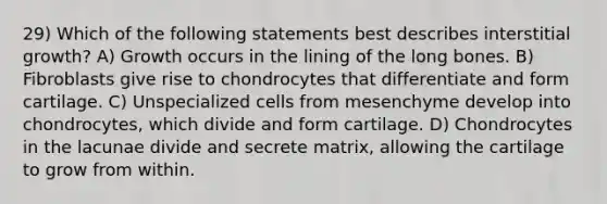 29) Which of the following statements best describes interstitial growth? A) Growth occurs in the lining of the long bones. B) Fibroblasts give rise to chondrocytes that differentiate and form cartilage. C) Unspecialized cells from mesenchyme develop into chondrocytes, which divide and form cartilage. D) Chondrocytes in the lacunae divide and secrete matrix, allowing the cartilage to grow from within.