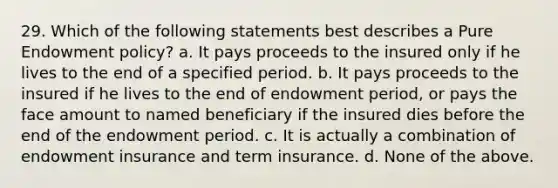 29. Which of the following statements best describes a Pure Endowment policy? a. It pays proceeds to the insured only if he lives to the end of a specified period. b. It pays proceeds to the insured if he lives to the end of endowment period, or pays the face amount to named beneficiary if the insured dies before the end of the endowment period. c. It is actually a combination of endowment insurance and term insurance. d. None of the above.