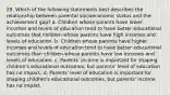 29. Which of the following statements best describes the relationship between parental socioeconomic status and the achievement gap? a. Children whose parents have lower incomes and levels of education tend to have better educational outcomes that children whose parents have high incomes and levels of education. b. Children whose parents have higher incomes and levels of education tend to have better educational outcomes than children whose parents have low incomes and levels of education. c. Parents' income is important for shaping children's educational outcomes, but parents' level of education has no impact. d. Parents' level of education is important for shaping children's educational outcomes, but parents' income has no impact.