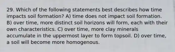 29. Which of the following statements best describes how time impacts soil formation? A) time does not impact soil formation. B) over time, more distinct soil horizons will form, each with their own characteristics. C) over time, more clay minerals accumulate in the uppermost layer to form topsoil. D) over time, a soil will become more homogenous.