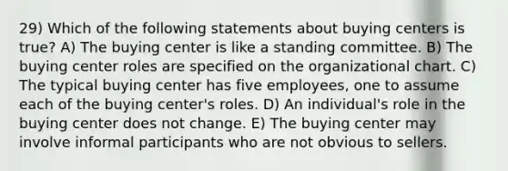 29) Which of the following statements about buying centers is true? A) The buying center is like a standing committee. B) The buying center roles are specified on the organizational chart. C) The typical buying center has five employees, one to assume each of the buying center's roles. D) An individual's role in the buying center does not change. E) The buying center may involve informal participants who are not obvious to sellers.