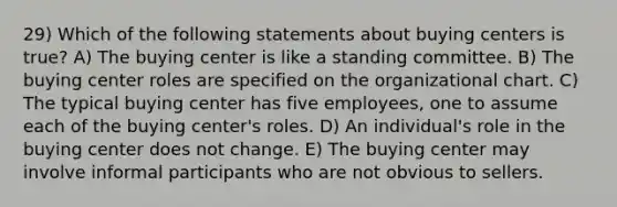 29) Which of the following statements about buying centers is true? A) The buying center is like a standing committee. B) The buying center roles are specified on the organizational chart. C) The typical buying center has five employees, one to assume each of the buying center's roles. D) An individual's role in the buying center does not change. E) The buying center may involve informal participants who are not obvious to sellers.