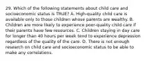 29. Which of the following statements about child care and socioeconomic status is TRUE? A. High-quality child care is available only to those children whose parents are wealthy. B. Children are more likely to experience poor-quality child care if their parents have few resources. C. Children staying in day care for longer than 40 hours per week tend to experience depression regardless of the quality of the care. D. There is not enough research on child care and socioeconomic status to be able to make any correlations.