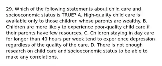 29. Which of the following statements about child care and socioeconomic status is TRUE? A. High-quality child care is available only to those children whose parents are wealthy. B. Children are more likely to experience poor-quality child care if their parents have few resources. C. Children staying in day care for longer than 40 hours per week tend to experience depression regardless of the quality of the care. D. There is not enough research on child care and socioeconomic status to be able to make any correlations.