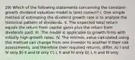 29) Which of the following statements concerning the constant-growth dividend valuation model is (are) correct? I. One simple method of estimating the dividend growth rate is to analyze the historical pattern of dividends. II. The expected total return equals the return from capital gains plus the return from dividends paid. III. The model is applicable to growth firms with initially high growth rates. IV. The intrinsic value calculated using this method can change from one investor to another if their risk assessments, and therefore their required returns, differ. A) I and IV only B) II and III only C) I, II and IV only D) I, II and III only