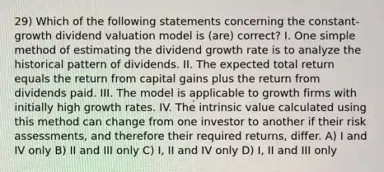 29) Which of the following statements concerning the constant-growth dividend valuation model is (are) correct? I. One simple method of estimating the dividend growth rate is to analyze the historical pattern of dividends. II. The expected total return equals the return from capital gains plus the return from dividends paid. III. The model is applicable to growth firms with initially high growth rates. IV. The intrinsic value calculated using this method can change from one investor to another if their risk assessments, and therefore their required returns, differ. A) I and IV only B) II and III only C) I, II and IV only D) I, II and III only