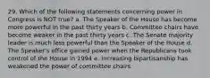 29. Which of the following statements concerning power in Congress is NOT true? a. The Speaker of the House has become more powerful in the past thirty years b. Committee chairs have become weaker in the past thirty years c. The Senate majority leader is much less powerful than the Speaker of the House d. The Speaker's office gained power when the Republicans took control of the House in 1994 e. Increasing bipartisanship has weakened the power of committee chairs