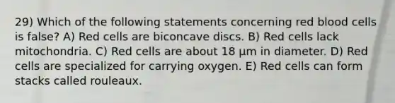 ​29) Which of the following statements concerning red blood cells is false? A) Red cells are biconcave discs. B) Red cells lack mitochondria. C) Red cells are about 18 μm in diameter. D) Red cells are specialized for carrying oxygen. E) Red cells can form stacks called rouleaux.