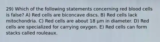 29) Which of the following statements concerning red blood cells is false? A) Red cells are biconcave discs. B) Red cells lack mitochondria. C) Red cells are about 18 µm in diameter. D) Red cells are specialized for carrying oxygen. E) Red cells can form stacks called rouleaux.