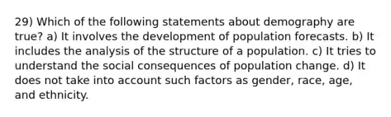 29) Which of the following statements about demography are true? a) It involves the development of population forecasts. b) It includes the analysis of the structure of a population. c) It tries to understand the social consequences of population change. d) It does not take into account such factors as gender, race, age, and ethnicity.