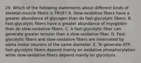 29. Which of the following statements about different kinds of skeletal-muscle fibers is TRUE? A. Slow-oxidative fibers have a greater abundance of glycogen than do fast-glycolytic fibers. B. Fast-glycolytic fibers have a greater abundance of myoglobin than do slow-oxidative fibers. C. A fast-glycolytic fiber can generate greater tension than a slow-oxidative fiber. D. Fast-glycolytic fibers and slow-oxidative fibers are innervated by alpha motor neurons of the same diameter. E. To generate ATP, fast-glycolytic fibers depend mainly on oxidative phosphorylation while slow-oxidative fibers depend mainly on glycolysis.