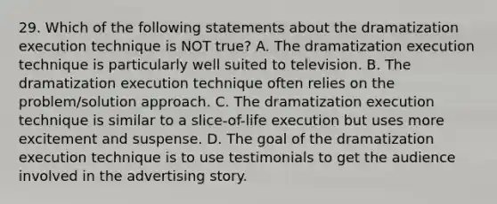 29. Which of the following statements about the dramatization execution technique is NOT true? A. The dramatization execution technique is particularly well suited to television. B. The dramatization execution technique often relies on the problem/solution approach. C. The dramatization execution technique is similar to a slice-of-life execution but uses more excitement and suspense. D. The goal of the dramatization execution technique is to use testimonials to get the audience involved in the advertising story.