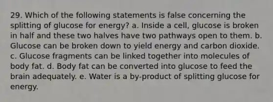 29. Which of the following statements is false concerning the splitting of glucose for energy? a. Inside a cell, glucose is broken in half and these two halves have two pathways open to them. b. Glucose can be broken down to yield energy and carbon dioxide. c. Glucose fragments can be linked together into molecules of body fat. d. Body fat can be converted into glucose to feed <a href='https://www.questionai.com/knowledge/kLMtJeqKp6-the-brain' class='anchor-knowledge'>the brain</a> adequately. e. Water is a by-product of splitting glucose for energy.