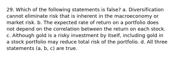 29. Which of the following statements is false? a. Diversification cannot eliminate risk that is inherent in the macroeconomy or market risk. b. The expected rate of return on a portfolio does not depend on the correlation between the return on each stock. c. Although gold is a risky investment by itself, including gold in a stock portfolio may reduce total risk of the portfolio. d. All three statements (a, b, c) are true.