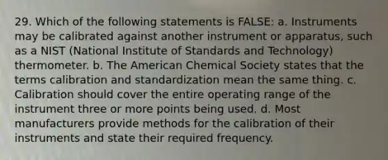 29. Which of the following statements is FALSE: a. Instruments may be calibrated against another instrument or apparatus, such as a NIST (National Institute of Standards and Technology) thermometer. b. The American Chemical Society states that the terms calibration and standardization mean the same thing. c. Calibration should cover the entire operating range of the instrument three or more points being used. d. Most manufacturers provide methods for the calibration of their instruments and state their required frequency.