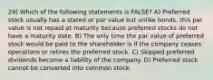 29) Which of the following statements is FALSE? A) Preferred stock usually has a stated or par value but unlike bonds, this par value is not repaid at maturity because preferred stocks do not have a maturity date. B) The only time the par value of preferred stock would be paid to the shareholder is if the company ceases operations or retires the preferred stock. C) Skipped preferred dividends become a liability of the company. D) Preferred stock cannot be converted into common stock.